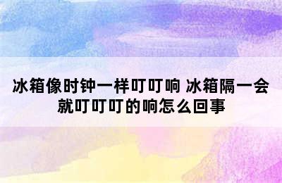 冰箱像时钟一样叮叮响 冰箱隔一会就叮叮叮的响怎么回事